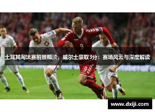 土耳其淘汰赛前景黯淡，威尔士豪取3分：赛场风云与深度解读
